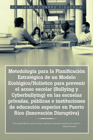 Metodolog��a para la Planificaci��n Estrat��gica de un Modelo Ecol��gico/Hol��stico para prevenir el acoso escolar (Bullying y Cyberbullying) en las escuelas privadas p��blicas e instituciones de educaci��n superior en Puerto Rico (Innovaci��n Disruptiva)