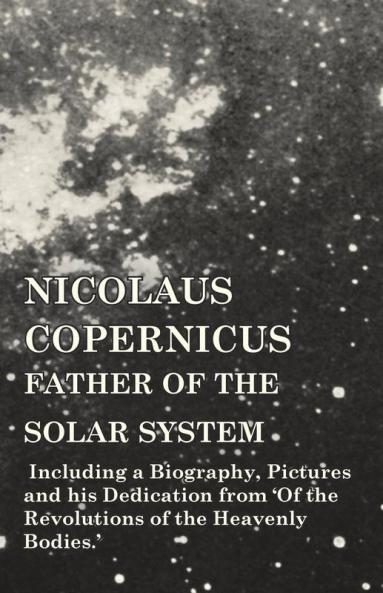 Nicolaus Copernicus Father of the Solar System - Including a Biography Pictures and his Dedication from 'Of the Revolutions of the Heavenly Bodies.'