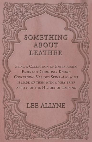Something about Leather - Being a Collection of Entertaining Facts not Commonly Known Concerning Various Skins also what is made of them with a very brief Sketch of the History of Tanning