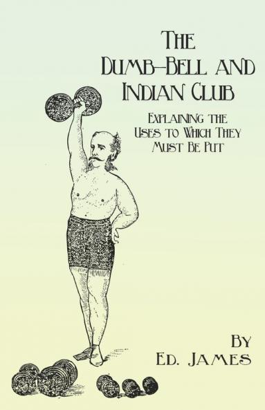 The Dumb-Bell and Indian Club: Explaining the Uses to Which They Must Be Put with Numerous Illustrations of the Various Movements; Also A Treatise on ... Advantages Derived from these Exercises