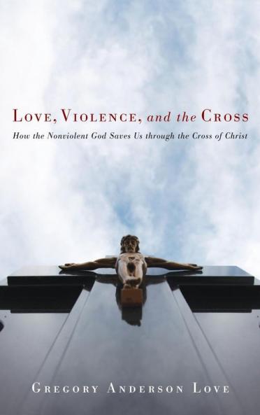 Love Violence and the Cross: How the Nonviolent God Saves Us Through the Cross of Christ