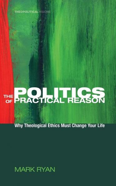 The Politics of Practical Reason: Why Theological Ethics Must Change Your Life: 10 (Theopolitical Visions)