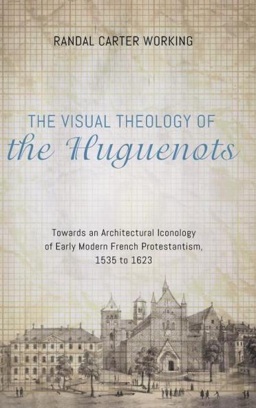 The Visual Theology of the Huguenots: Towards an Architectural Iconology of Early Modern French Protestantism 1535 to 1623