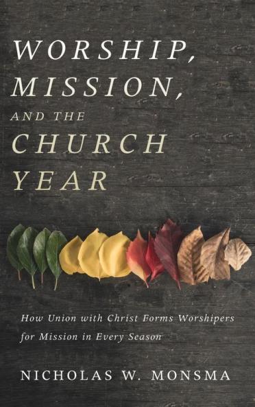 Worship Mission and the Church Year: How Union with Christ Forms Worshipers for Mission in Every Season