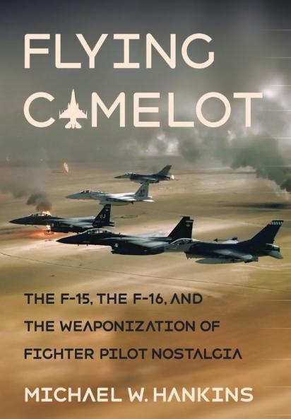 Flying Camelot: The F-15 the F-16 and the Weaponization of Fighter Pilot Nostalgia (Battlegrounds: Cornell Studies in Military History)