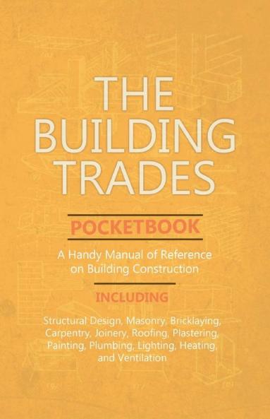 The Building Trades Pocketbook - A Handy Manual of Reference on Building Construction - Including Structural Design Masonry Bricklaying Carpentry ... Plumbing Lighting Heating and Ventilation