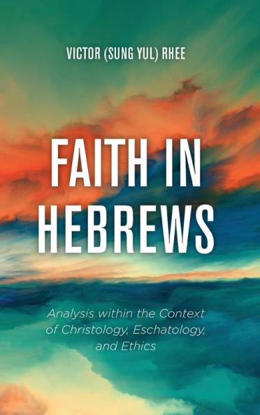 Faith in Hebrews: Analysis Within the Context of Christology Eschatology and Ethics