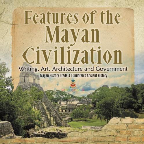 Features of the Mayan Civilization: Writing Art Architecture and Government Mayan History Grade 4 Children's Ancient History