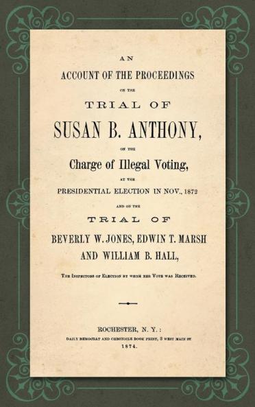 An Account of the Proceedings in the Trial of Susan B. Anthony on the Charge of Illegal Voting at the Presidential Election in Nov. 1872. and on the Trial of Beverly W. Jones Edwin T. Marsh and William B. Hall the Inspectors of Election by whom her V