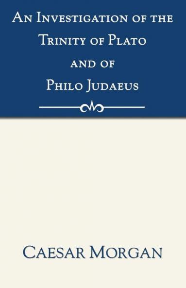 Investigation of the Trinity of Plato and of Philo Judaeus: And of the Effects Which an Attachment to Their Writings Had Upon the Principles and Reaso