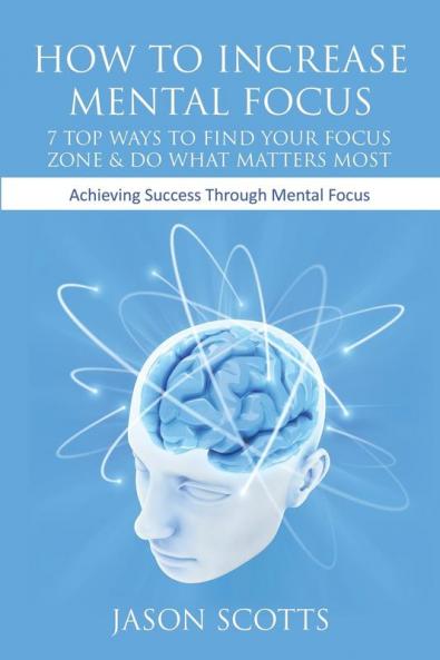 How to Increase Mental Focus: 7 Top Ways to Find Your Focus Zone & Do What Matters Most: Achieving Success Through Mental Focus