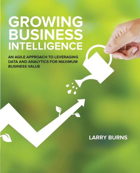 Growing Business Intelligence: An Agile Approach to Leveraging Data & Analytics for Maximum Business Value