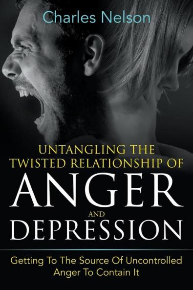 Untangling The Twisted Relationship Of Anger And Depression: Getting To The Source Of Uncontrolled Anger To Contain It