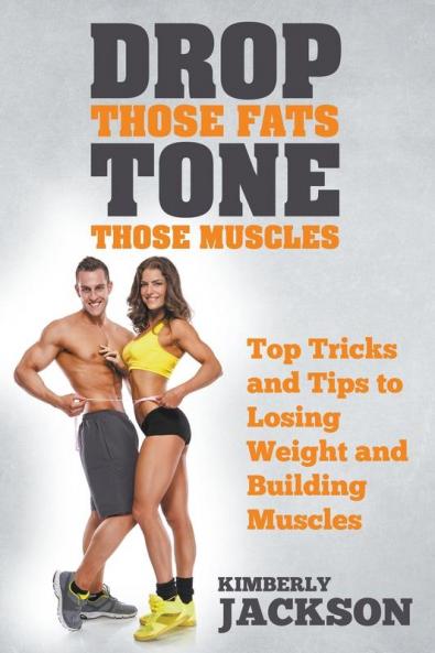 Drop Those Fats Tone Those Muscles: Top Tricks and Tips to Losing Weight and Building Muscles