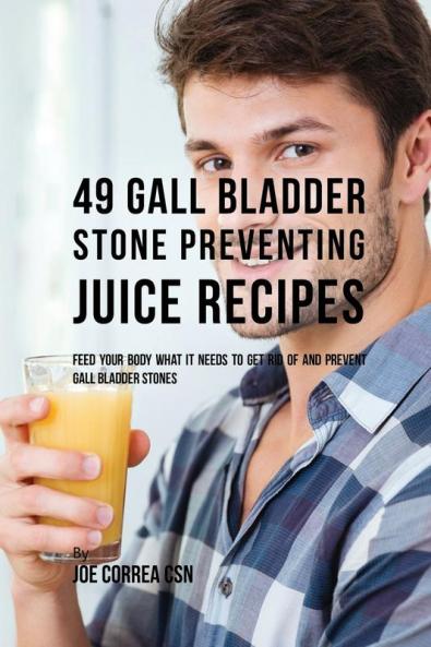 49 Gall Bladder Stone Preventing Juice Recipes: Feed Your Body What it needs to get rid of and Prevent Gall Bladder Stones