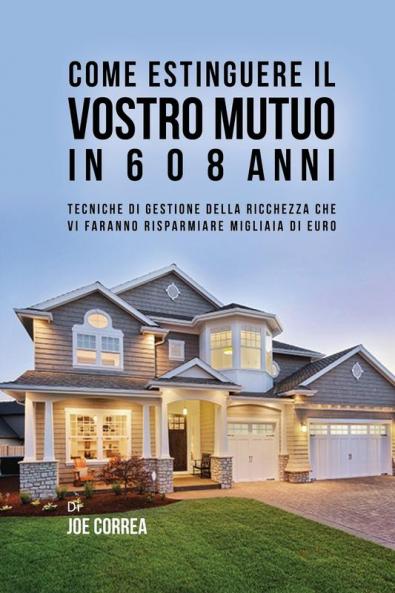 Come Estinguere Il Vostro Mutuo In 6 O 8 Anni: Tecniche Di Gestione Della Ricchezza Che Vi Faranno Risparmiare Migliaia Di Euro