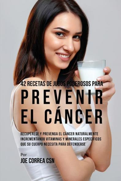 42 Recetas de Jugos Poderosos Para Prevenir el Cáncer: Recupérese y Prevenga el Cáncer Naturalmente Incrementando Vitaminas y Minerales Específicos Que su Cuerpo Necesita Para Defenderse