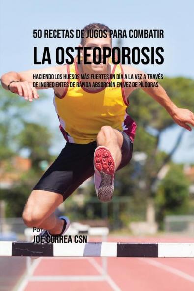 50 Recetas de Jugos Para Combatir la Osteoporosis: Haciendo los Huesos Más Fuertes Un Día a la Vez a Través de Ingredientes de Rápida Absorción En Vez de Píldoras