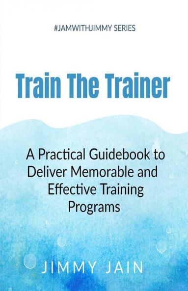 Train The Trainer - A Practical Guidebook To Deliver Memorable & Effective Training Programs