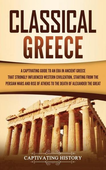 Classical Greece: A Captivating Guide to an Era in Ancient Greece That Strongly Influenced Western Civilization Starting from the Persian Wars and Rise of Athens to the Death of Alexander the Great