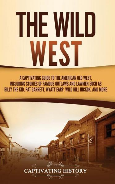 The Wild West: A Captivating Guide to the American Old West Including Stories of Famous Outlaws and Lawmen Such as Billy the Kid Pat Garrett Wyatt Earp Wild Bill Hickok and More