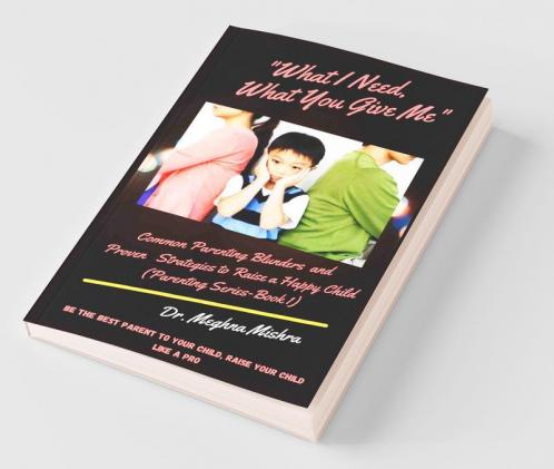 What I Need What You Give Me: Common Parenting Blunders And Proven Strategies To Raise A Happy Child (Parenting Series- Part I)
