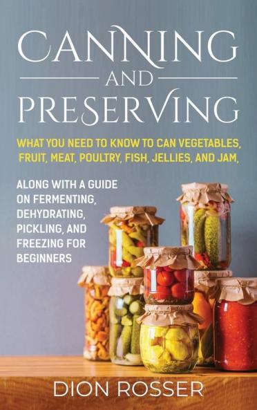 Canning and Preserving: What You Need to Know to Can Vegetables Fruit Meat Poultry Fish Jellies and Jam. Along with a Guide on Fermenting Dehydrating Pickling and Freezing for Beginners