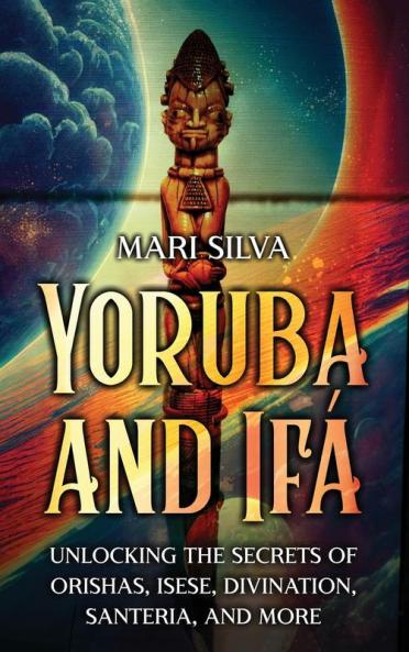 Yoruba And Ifá: Unlocking The Secrets Of Orishas, Isese, Divination, Santeria, And More (Spirituality Around The World)