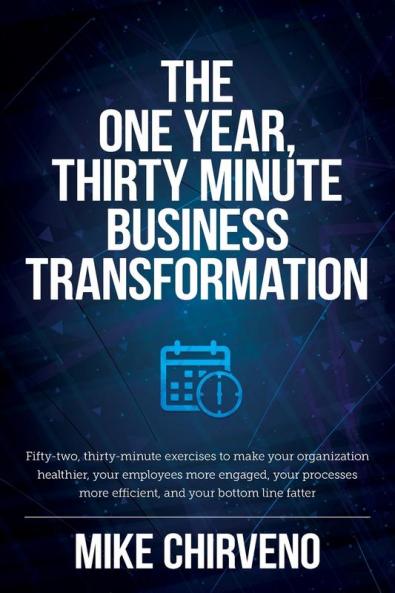 The One Year Thirty Minute Business Transformation: Fifty-two thirty-minute exercises to make your organization healthier your employees more ... more efficient and your bottom line fatter