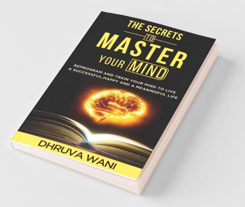 The Secrets To Master Your Mind: Reprogram And Train Your Mind To Live A Successful Happy And A Meaningful Life