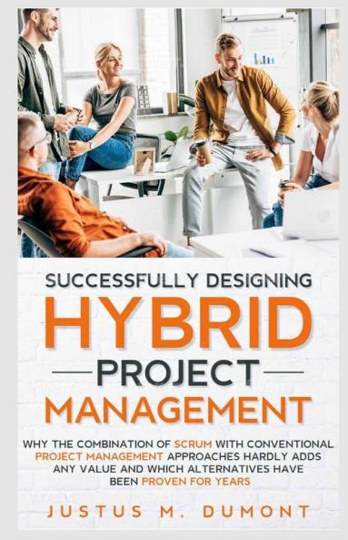 Successfully Designing Hybrid Project Management: Why The Combination Of Scrum With Conventional Project Management Approaches Hardly Adds Any Value And Which Alternatives Have Been Proven For Years.