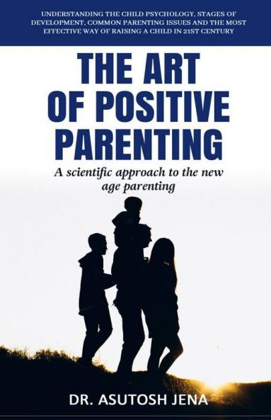 The Art Of Positive Parenting Understanding Child Psychology Stages Of Development Common Parenting Issues And The Most Effective Way Of Raising A Child In 21St Century