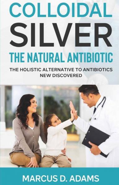 Colloidal Silver - The Natural Antibiotic: The Holistic Alternative To Antibiotics New Discovered