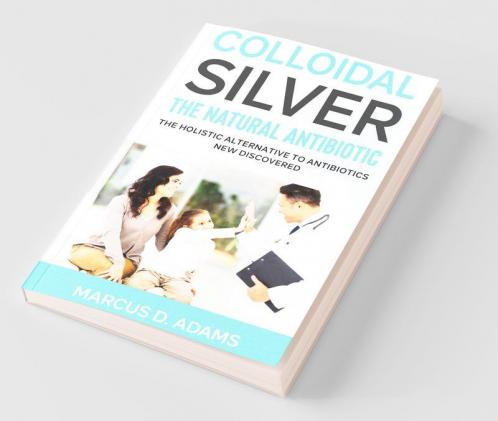 Colloidal Silver - The Natural Antibiotic: The Holistic Alternative To Antibiotics New Discovered