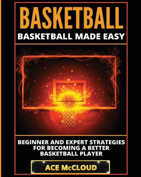 Basketball: Basketball Made Easy: Beginner and Expert Strategies For Becoming A Better Basketball Player (Basketball Training Coaching Leadership Winning)