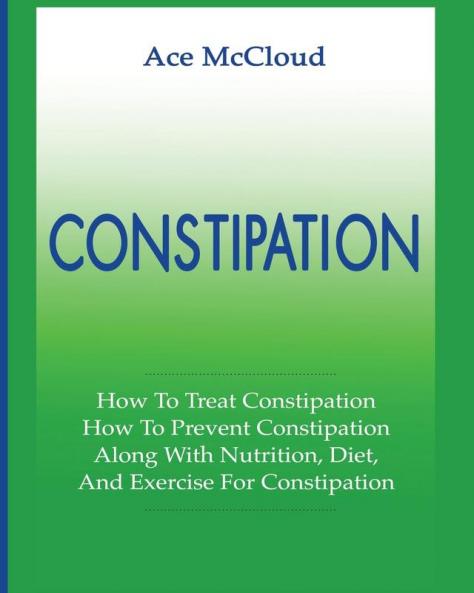 Constipation: How To Treat Constipation: How To Prevent Constipation: Along With Nutrition Diet And Exercise For Constipation (All Natural & Medical Solutions & Home Remedies)