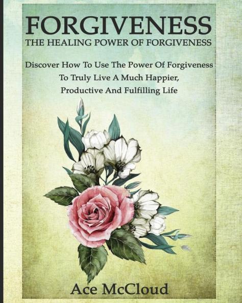 Forgiveness: The Healing Power Of Forgiveness: Discover How To Use The Power Of Forgiveness To Truly Live A Much Happier Productive And Fulfilling Life (How to Let Go of Anger & Resentment & Heal)