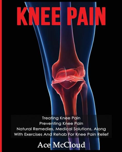 Knee Pain: Treating Knee Pain: Preventing Knee Pain: Natural Remedies Medical Solutions Along With Exercises And Rehab For Knee Pain Relief (Exercises and Treatments for Rehabbing and Healing)
