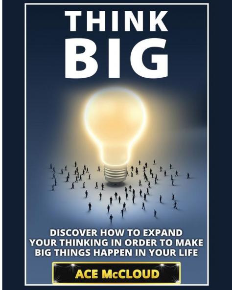 Think Big: Discover How To Expand Your Thinking In Order To Make Big Things Happen In Your Life (Accomplish Your Dreams & Goals by Thinking Big)