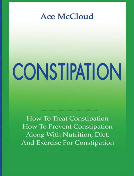 Constipation: How To Treat Constipation: How To Prevent Constipation: Along With Nutrition Diet And Exercise For Constipation (All Natural & Medical Solutions & Home Remedies)