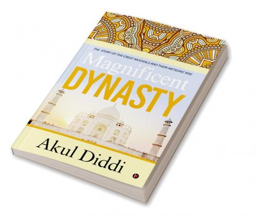Magnificent Dynasty : THE STORY OF THE GREAT MUGHALS AND THEIR METEORIC RISE