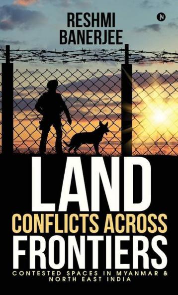 Land Conflicts Across Frontiers: Contested Spaces In Myanmar & North East India: Contested Spaces In Myanmar Andamp; North East India