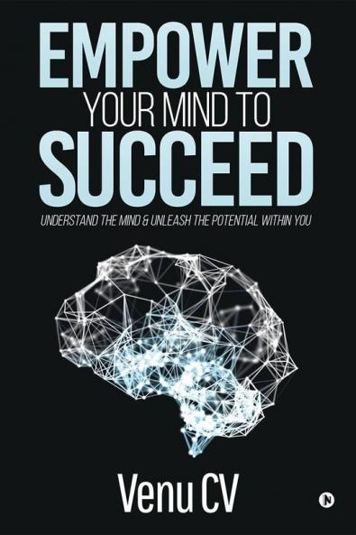 Empower Your Mind To Succeed : Understand The Mind And Unleash The Potential Within You