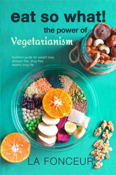 Eat So What! The Power Of Vegetarianism : Nutrition Guide For Weight Loss Disease Free Drug Free Healthy Long Life (Full Version)