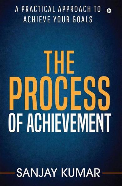 The Process Of Achievement : A Practical Approach To Achieve Your Goals