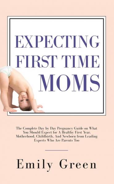 Expecting First Time Moms: The Complete Day by Day Pregnancy Guide on What You Should Expect for a Healthy First Year Motherhood Childbirth and Newborn from Leading Experts Who Are Parents Too