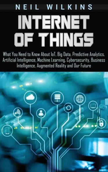 Internet of Things: What You Need to Know About IoT Big Data Predictive Analytics Artificial Intelligence Machine Learning Cybersecurity Business Intelligence Augmented Reality and Our Future