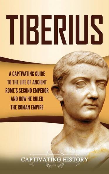 Tiberius: A Captivating Guide to the Life of Ancient Rome's Second Emperor and How He Ruled the Roman Empire