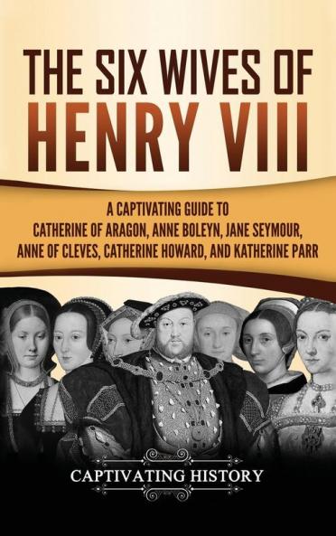 The Six Wives of Henry VIII: A Captivating Guide to Catherine of Aragon Anne Boleyn Jane Seymour Anne of Cleves Catherine Howard and Katherine Parr