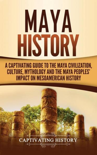 Maya History: A Captivating Guide to the Maya Civilization Culture Mythology and the Maya Peoples' Impact on Mesoamerican History